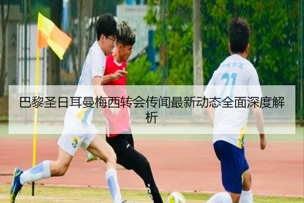 巴黎圣日耳曼梅西转会传闻最新动态全面深度解析 | NG28